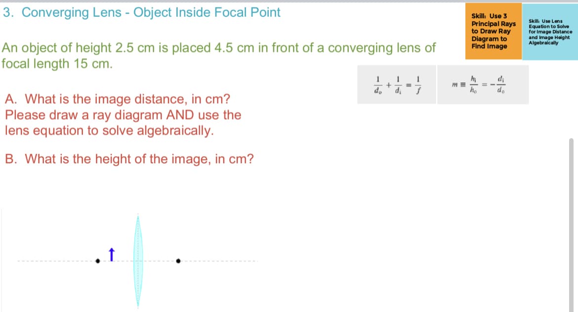 3. Converging Lens - Object Inside Focal Point
An object of height 2.5 cm is placed 4.5 cm in front of a converging lens of
focal length 15 cm.
A. What is the image distance, in cm?
Please draw a ray diagram AND use the
lens equation to solve algebraically.
B. What is the height of the image, in cm?
1
1 1
+
=
do di f
m=
Skill: Use 3
Principal Rays
to Draw Ray
Diagram to
Find Image
hi
ho
= -
d₁
do
Skill: Use Lens
Equation to Solve
for Image Distance
and Image Height
Algebraically