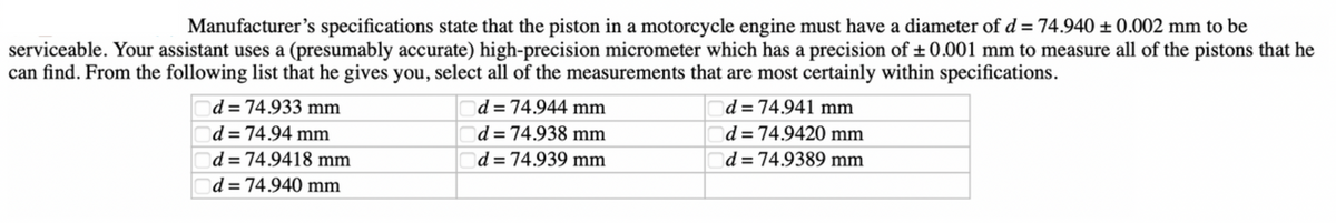 Manufacturer's specifications state that the piston in a motorcycle engine must have a diameter of d = 74.940 ± 0.002 mm to be
serviceable. Your assistant uses a (presumably accurate) high-precision micrometer which has a precision of ±0.001 mm to measure all of the pistons that he
can find. From the following list that he gives you, select all of the measurements that are most certainly within specifications.
d = 74.933 mm
d = 74.94 mm
d=74.9418 mm
d=74.940 mm
d = 74.944 mm
d = 74.938 mm
d = 74.939 mm
d = 74.941 mm
d = 74.9420 mm
d = 74.9389 mm