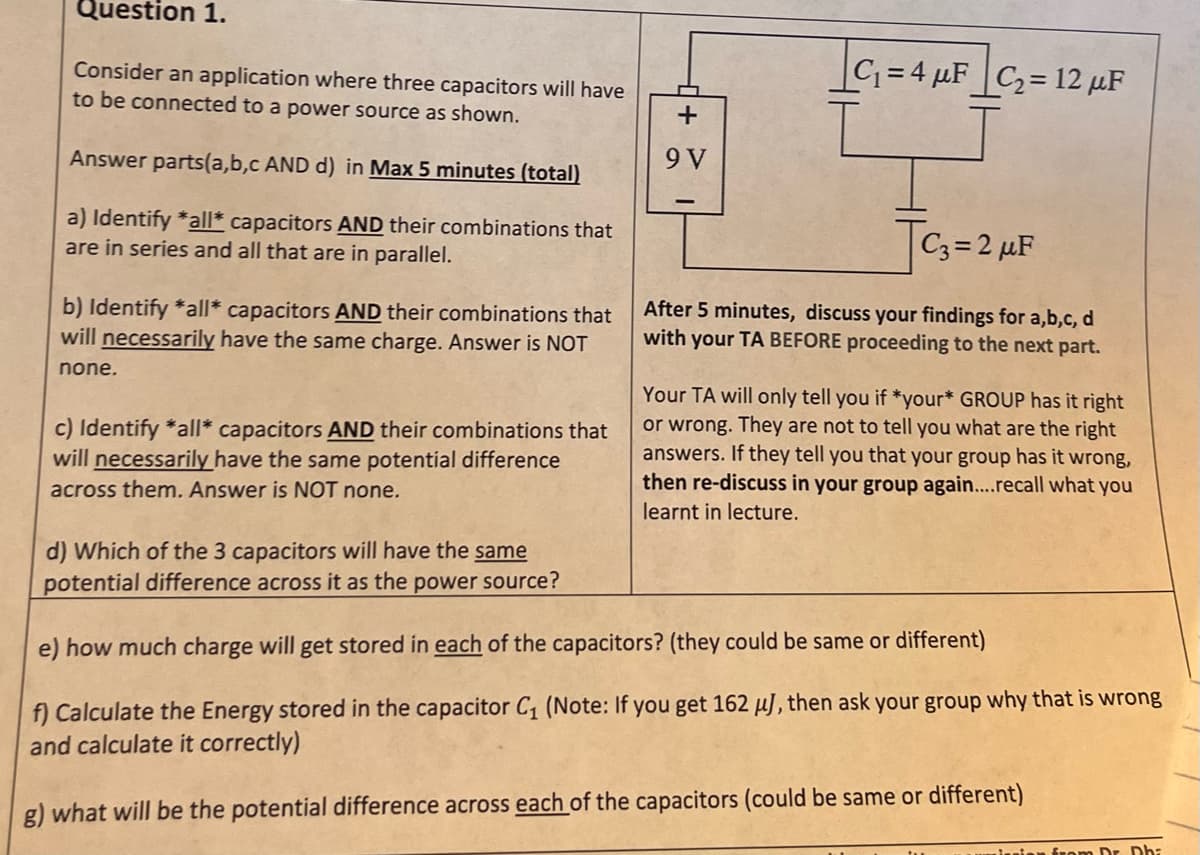 Question 1.
Consider an application where three capacitors will have
to be connected to a power source as shown.
Answer parts(a,b,c AND d) in Max 5 minutes (total)
a) Identify *all* capacitors AND their combinations that
are in series and all that are in parallel.
b) Identify *all* capacitors AND their combinations that
will necessarily have the same charge. Answer is NOT
none.
c) Identify *all* capacitors AND their combinations that
will necessarily have the same potential difference
across them. Answer is NOT none.
+
9 V
C₁=4 μF|C₂= 12 µF
C3=2 μF
After 5 minutes, discuss your findings for a,b,c, d
with your TA BEFORE proceeding to the next part.
Your TA will only tell you if *your* GROUP has it right
or wrong. They are not to tell you what are the right
answers. If they tell you that your group has it wrong,
then re-discuss in your group again....recall what you
learnt in lecture.
d) Which of the 3 capacitors will have the same
potential difference across it as the power source?
e) how much charge will get stored in each of the capacitors? (they could be same or different)
f) Calculate the Energy stored in the capacitor C₁ (Note: If you get 162 μJ, then ask your group why that is wrong
and calculate it correctly)
g) what will be the potential difference across each of the capacitors (could be same or different)
from Dr. Dha