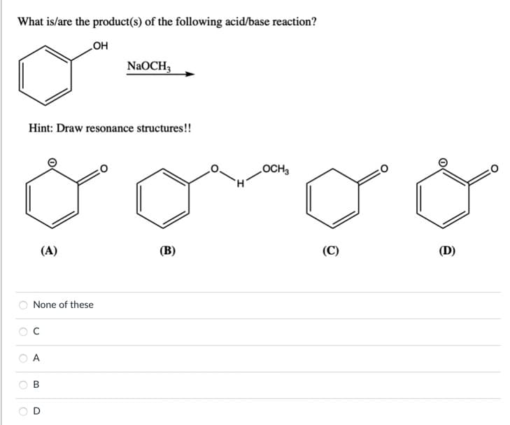 What is/are the product(s) of the following acid/base reaction?
OH
O
Hint: Draw resonance structures!!
(A)
None of these
с
NaOCH3
B
(B)
OCH3
(C)
(D)