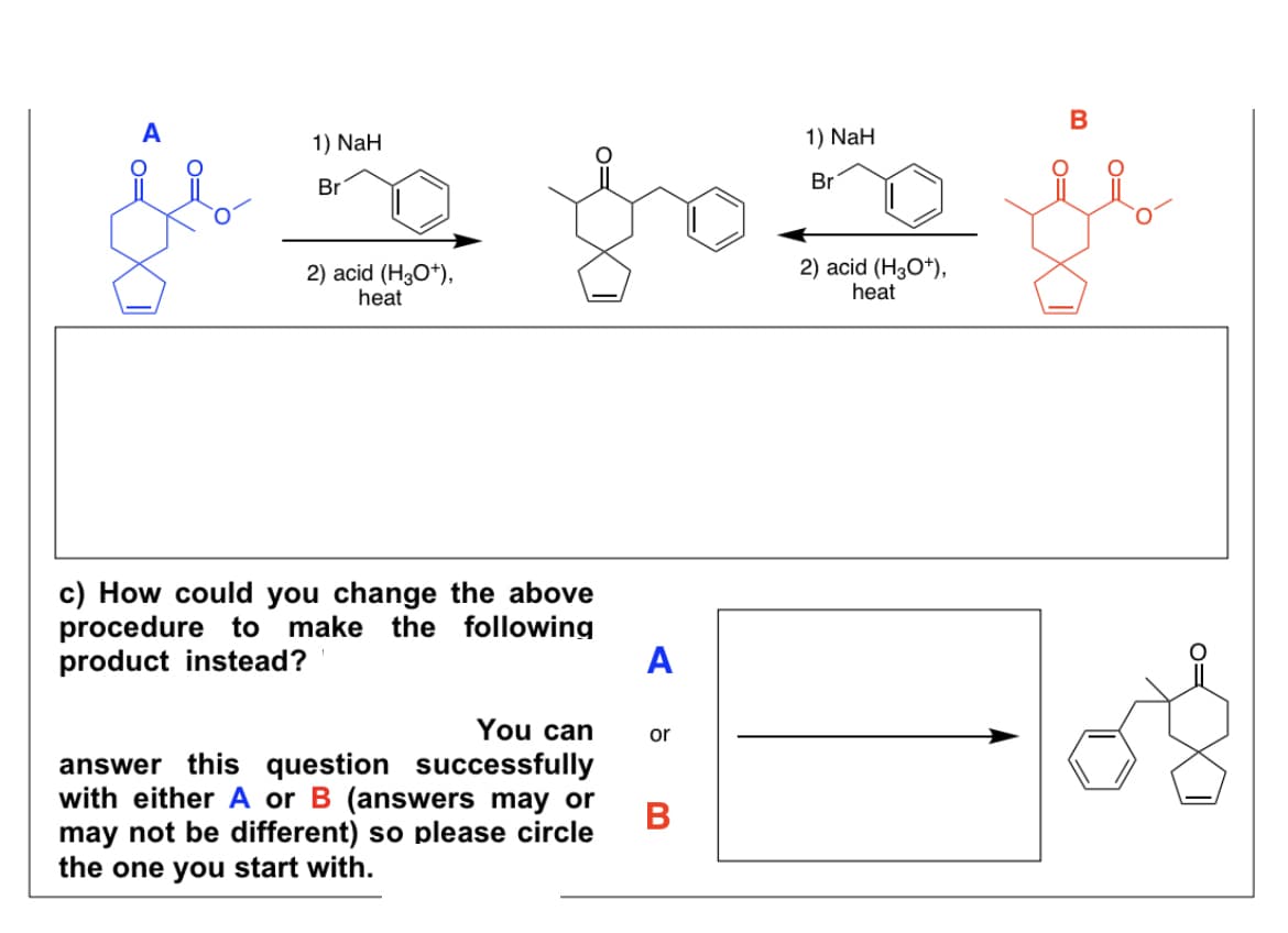 1) NaH
Br
je fo
2) acid (H3O+),
heat
c) How could you change the above
procedure to make the following
product instead?
A
You can or
answer this question successfully
with either A or B (answers may or
may not be different) so please circle
the one you start with.
B
1) NaH
Br
2) acid (H3O+),
heat
B