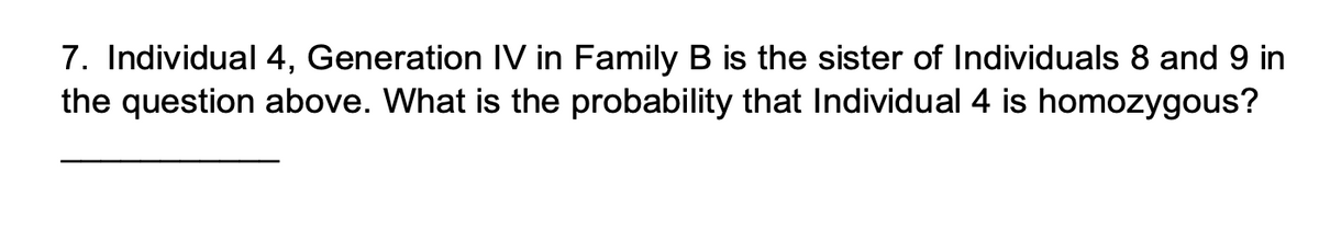 7. Individual 4, Generation IV in Family B is the sister of Individuals 8 and 9 in
the question above. What is the probability that Individual 4 is homozygous?