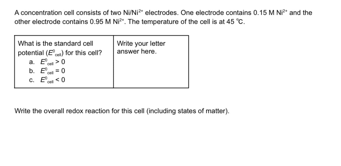 A concentration cell consists of two Ni/Ni2+ electrodes. One electrode contains 0.15 M Ni²+ and the
other electrode contains 0.95 M Ni²+. The temperature of the cell is at 45 °C.
What is the standard cell
Write your letter
answer here.
potential (Eºcell) for this cell?
a. E
>0
cell
b. E
= 0
cell
c. Eº
<0
cell
Write the overall redox reaction for this cell (including states of matter).