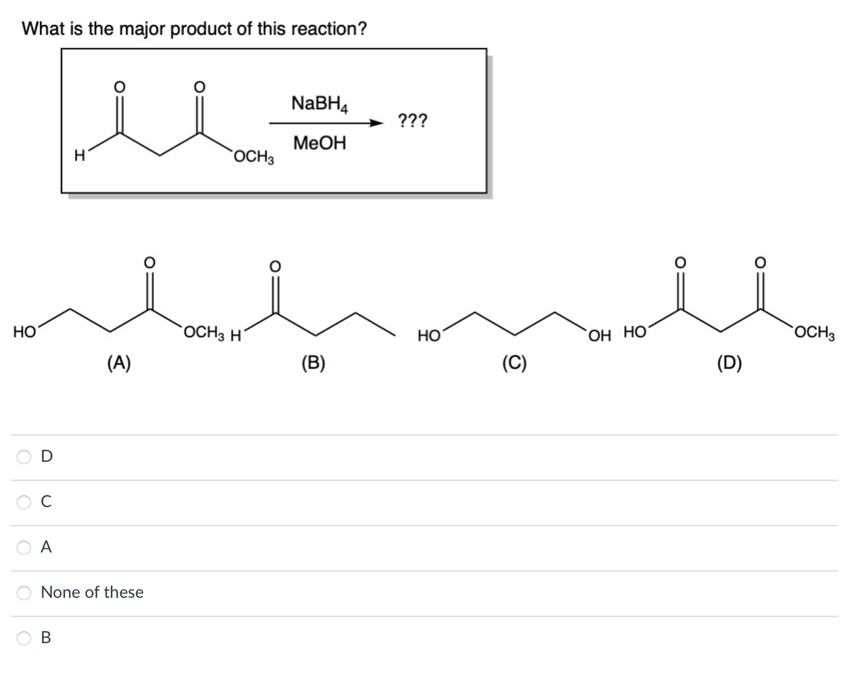 What is the major product of this reaction?
HO
с
A
H
B
(A)
None of these
OCH 3
OCH 3 H
NaBH₁
MeOH
(B)
???
HO
(C)
OH HO
(D)
OCH 3