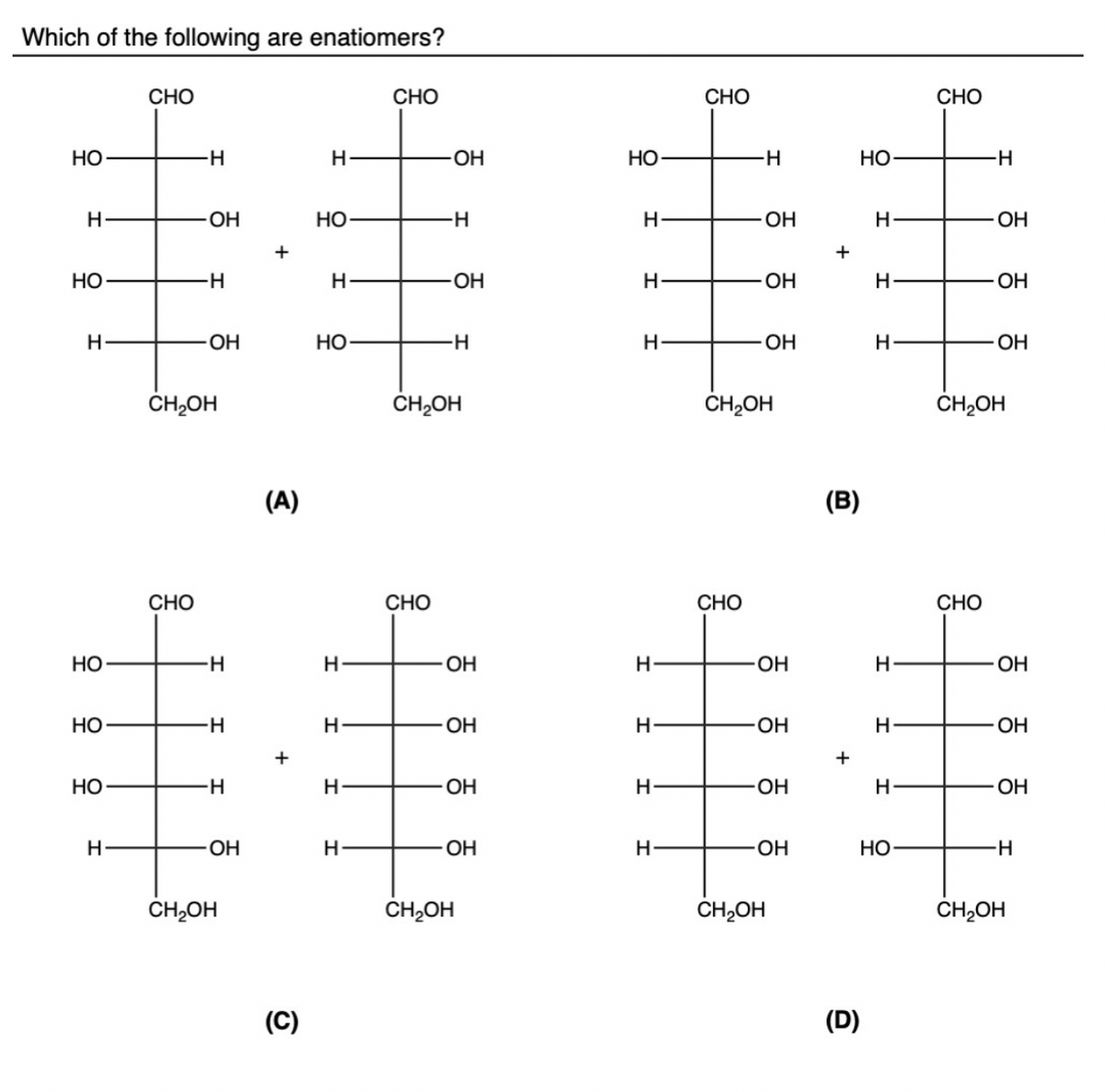 Which of the following are enatiomers?
НО
н
НО
н
НО
НО
НО
н
CHO
-Н
CHO
ОН
н
-ОН
CH2OH
н
-Н
н
-ОН
CH₂OH
+
(A)
+
(C)
Н
НО
Н
Но
н
Н
н
н
CHO
-ОН
CHO
-н
-ОН
-Н
CH₂OH
ОН
ОН
ОН
-ОН
CH₂OH
НО
Н
Н
н
Н
н
Н
Н
CHO
-Н
CHO
OH
ОН
ОН
CH₂OH
OH
ОН
OH
-ОН
CH2OH
+
(В)
+
НО
(D)
н
Н
H
н
I
Н
НО
CHO
-Н
CHO
ОН
-ОН
OH
CH₂OH
ОН
OH
ОН
-Н
CH₂OH