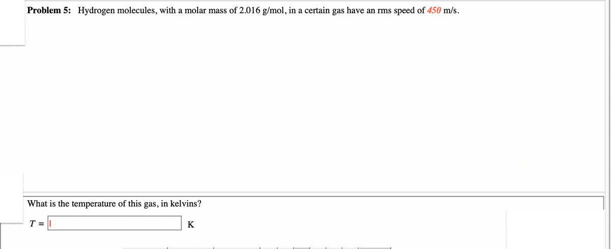Problem 5: Hydrogen molecules, with a molar mass of 2.016 g/mol, in a certain gas have an rms speed of 450 m/s.
What is the temperature of this gas, in kelvins?
T =
K