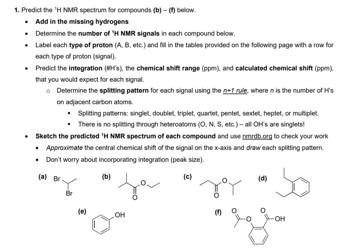 1. Predict the ¹H NMR spectrum for compounds (b) - (f) below.
Add in the missing hydrogens
Determine the number of ¹H NMR signals in each compound below.
Label each type of proton (A, B, etc.) and fill in the tables provided on the following page with a row for
each type of proton (signal).
Predict the integration (#H's), the chemical shift range (ppm), and calculated chemical shift (ppm),
that you would expect for each signal.
Determine the splitting pattern for each signal using the n+1 rule, where n is the number of H's
on adjacent carbon atoms.
O
Splitting patterns: singlet, doublet, triplet, quartet, pentet, sextet, heptet, or multiplet.
There is no splitting through heteroatoms (O, N, S, etc.) - all OH's are singlets!
Sketch the predicted ¹H NMR spectrum of each compound and use nmrdb.org to check your work
Approximate the central chemical shift of the signal on the x-axis and draw each splitting pattern.
Don't worry about incorporating integration (peak size).
(c)
(a) Br
■
.
Br
(e)
(b)
OH
O
(d)
-OH