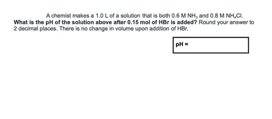 A chemist makes a 1.0 L of a solution that is both 0.6 M NH, and 0.8 M NH,CI.
What is the pH of the solution above after 0.15 mol of HBr is added? Round your answer to
2 decimal places. There is no change in volume upon addition of HBr.
PH =
