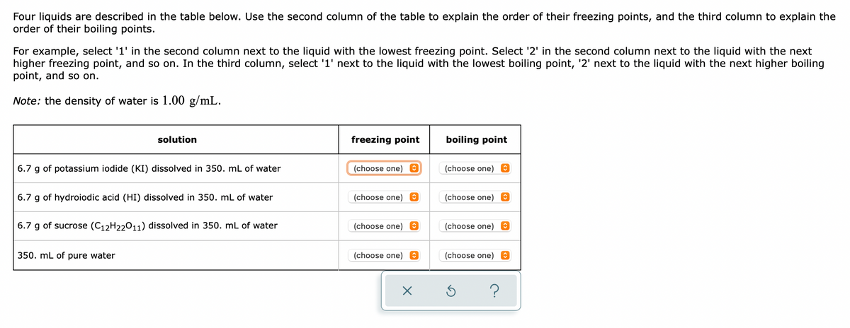 Four liquids are described in the table below. Use the second column of the table to explain the order of their freezing points, and the third column to explain the
order of their boiling points.
For example, select '1' in the second column next to the liquid with the lowest freezing point. Select '2' in the second column next to the liquid with the next
higher freezing point, and so on. In the third column, select '1' next to the liquid with the lowest boiling point, '2' next to the liquid with the next higher boiling
point, and so on.
Note: the density of water is 1.00 g/mL.
solution
freezing point
boiling point
(choose one) ↑
6.7 g of potassium iodide (KI) dissolved in 350. mL of water
(choose one) O
(choose one)
(choose one)
↑
6.7 g of hydroiodic acid (HI) dissolved in 350. mL of water
6.7 g of sucrose (C₁2H22011) dissolved in 350. mL of water
(choose one)
(choose one)
î
350. mL of pure water
(choose one) ✪
(choose one)
×
Ś
?
