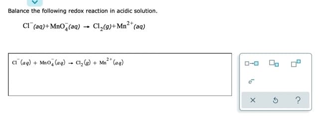 Balance the following redox reaction in acidic solution.
CI (aq)+MnO,(aq) - Cl,(9)+Mn²*(aq)
ai (aq) + Mao, (aq) - C1, ) + Ma²" (aq)
OP
O-0
?
