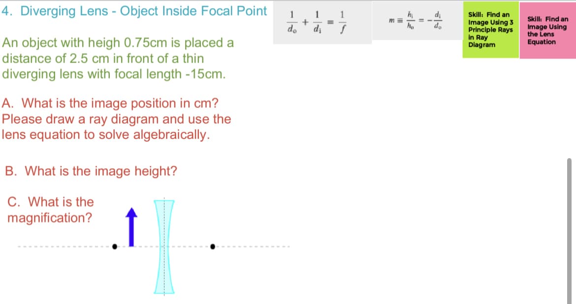 4. Diverging Lens - Object Inside Focal Point
An object with heigh 0.75cm is placed a
distance of 2.5 cm in front of a thin
diverging lens with focal length -15cm.
A. What is the image position in cm?
Please draw a ray diagram and use the
lens equation to solve algebraically.
B. What is the image height?
C. What is the
magnification?
↑
1 1
do
d₁
+
=
1
m=
hi
ho
di
do
Skill: Find an
Image Using 3
Principle Rays
in Ray
Diagram
Skill: Find an
Image Using
the Lens
Equation