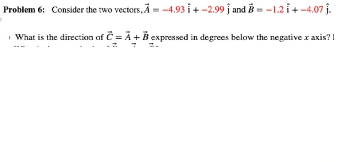 Problem 6: Consider the two vectors, A = -4.93 î+ -2.99 Ĵ and B = -1.2 î+ -4.07 ĵ.
What is the direction of C = A + B expressed in degrees below the negative x axis?]
Z