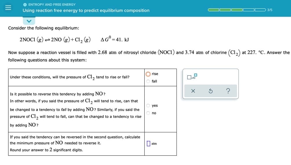 O ENTROPY AND FREE ENERGY
Using reaction free energy to predict equilibrium composition
D 3/5
Consider the following equilibrium:
2NOC1 (g) - 2NO (g)+ Cl, (g)
AG" =41. kJ
Now suppose a reaction vessel is filled with 2.68 atm of nitrosyl chloride (NOCI) and 3.74 atm of chlorine (Cl,) at 227. °C. Answer the
following questions about this system:
rise
Under these conditions, will the pressure of Cl, tend to rise or fall?
fall
Is it possible to reverse this tendency by adding NO?
In other words, if you said the pressure of Cl, will tend to rise, can that
yes
be changed to a tendency to fall by adding NO? Similarly, if you said the
no
pressure of Cl, will tend to fall, can that be changed to a tendency to rise
by adding NO?
If you said the tendency can be reversed in the second question, calculate
the minimum pressure of NO needed to reverse it.
| atm
Round your answer to 2 significant digits.
II
