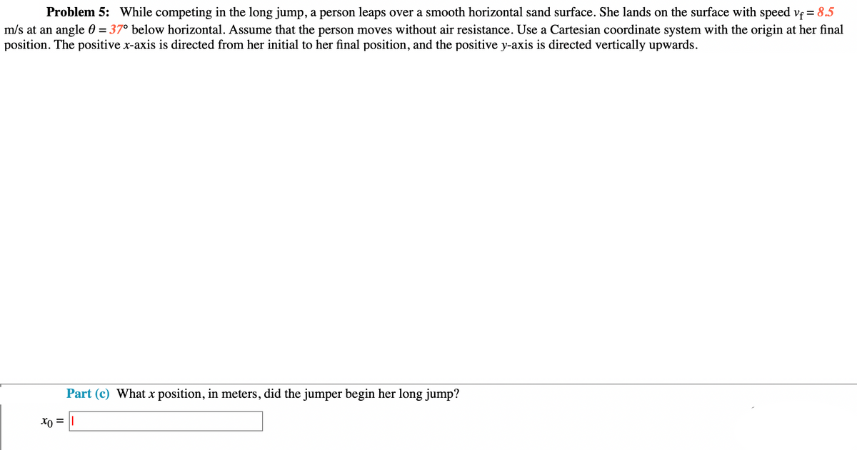 Problem 5: While competing in the long jump, a person leaps over a smooth horizontal sand surface. She lands on the surface with speed vf = 8.5
m/s at an angle = 37° below horizontal. Assume that the person moves without air resistance. Use a Cartesian coordinate system with the origin at her final
position. The positive x-axis is directed from her initial to her final position, and the positive y-axis is directed vertically upwards.
Part (c) What x position, in meters, did the jumper begin her long jump?
x0 = ||