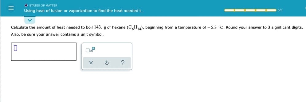 O STATES OF MATTER
Using heat of fusion or vaporization to find the heat needed t..
0/5
Calculate the amount of heat needed to boil 143. g of hexane (C,H14), beginning from a temperature of - 5.3 °C. Round your answer to 3 significant digits.
Also, be sure your answer contains a unit symbol.
?
