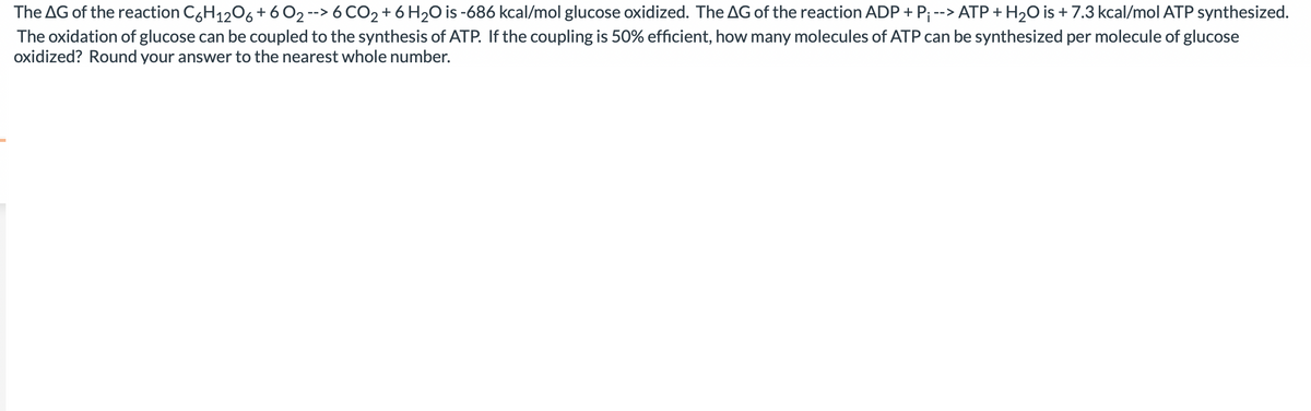 The AG of the reaction C6H12O6 + 60₂ --> 6CO₂ + 6H₂O is -686 kcal/mol glucose oxidized. The AG of the reaction ADP + P₁ --> ATP + H₂O is + 7.3 kcal/mol ATP synthesized.
The oxidation of glucose can be coupled to the synthesis of ATP. If the coupling is 50% efficient, how many molecules of ATP can be synthesized per molecule of glucose
oxidized? Round your answer to the nearest whole number.