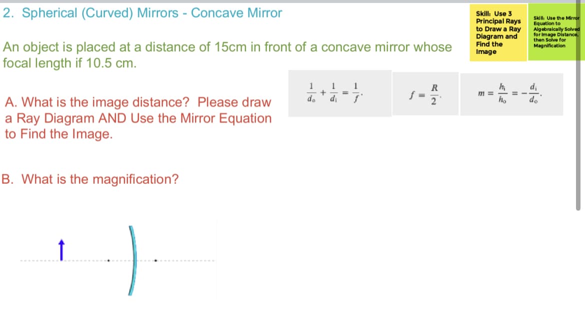 2. Spherical (Curved) Mirrors - Concave Mirror
An object is placed at a distance of 15cm in front of a concave mirror whose
focal length if 10.5 cm.
A. What is the image distance? Please draw
a Ray Diagram AND Use the Mirror Equation
to Find the Image.
B. What is the magnification?
).
1 1
+
do
di
1
ƒ
f =
R
Skill: Use 3
Principal Rays
to Draw a Ray
Diagram and
Find the
Image
m=
h₁
ho
Skill: Use the Mirror
Equation to
Algebraically Solved
for Image Distance,
then Solve for
Magnification
d₁
do