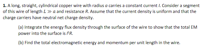 1. A long, straight, cylindrical copper wire with radius a carries a constant current I. Consider a segment
of this wire of length L » a and resistance R. Assume that the current density is uniform and that the
charge carriers have neutral net charge density.
(a) Integrate the energy flux density through the surface of the wire to show that the total EM
power into the surface is PR.
(b) Find the total electromagnetic energy and momentum per unit length in the wire.
