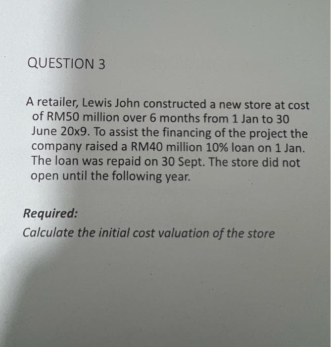 QUESTION 3
A retailer, Lewis John constructed a new store at cost
of RM50 million over 6 months from 1 Jan to 30
June 20x9. To assist the financing of the project the
company raised a RM40 million 10% loan on 1 Jan.
The loan was repaid on 30 Sept. The store did not
open until the following year.
Required:
Calculate the initial cost valuation of the store
