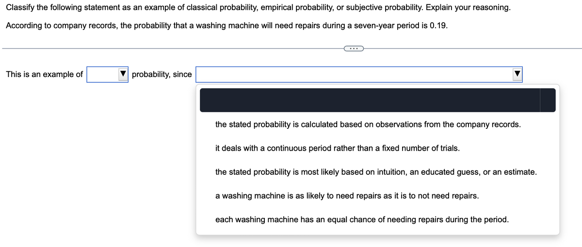Classify the following statement as an example of classical probability, empirical probability, or subjective probability. Explain your reasoning.
According to company records, the probability that a washing machine will need repairs during a seven-year period is 0.19.
This is an example of
probability, since
the stated probability is calculated based on observations from the company records.
it deals with a continuous period rather than a fixed number of trials.
the stated probability is most likely based on intuition, an educated guess, or an estimate.
a washing machine is as likely to need repairs as it is to not need repairs.
each washing machine has an equal chance of needing repairs during the period.