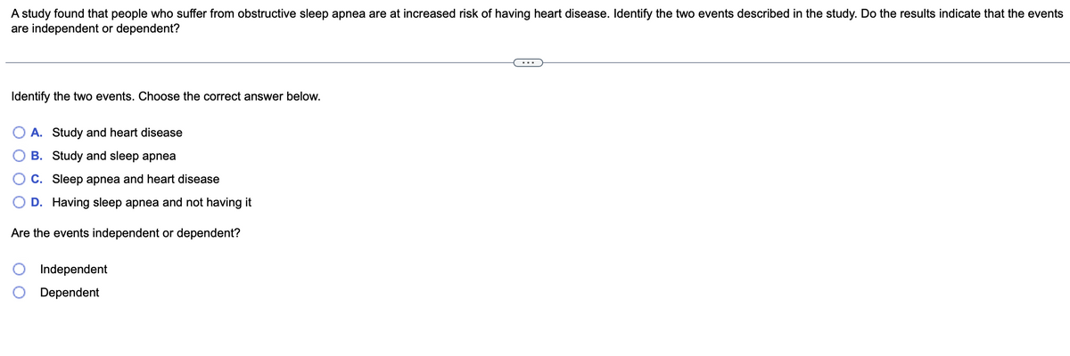 A study found that people who suffer from obstructive sleep apnea are at increased risk of having heart disease. Identify the two events described in the study. Do the results indicate that the events
are independent or dependent?
Identify the two events. Choose the correct answer below.
A. Study and heart disease
B. Study and sleep apnea
C. Sleep apnea and heart disease
D. Having sleep apnea and not having it
Are the events independent or dependent?
Independent
Dependent