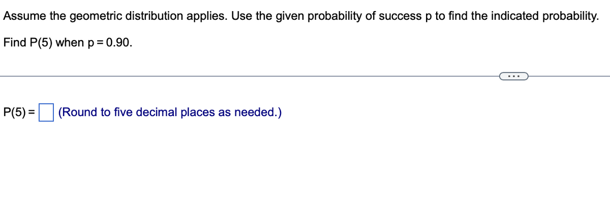 Assume the geometric distribution applies. Use the given probability of success p to find the indicated probability.
Find P(5) when p = 0.90.
P(5)= (Round to five decimal places as needed.)