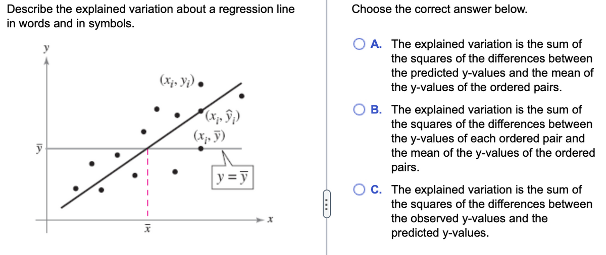 Describe the explained variation about a regression line
in words and in symbols.
y
x
(xi, Yj).
(,)))
(x₁, y)
y = y
D
Choose the correct answer below.
O A. The explained variation is the sum of
the squares of the differences between
the predicted y-values and the mean of
the y-values of the ordered pairs.
B. The explained variation is the sum of
the squares of the differences between
the y-values of each ordered pair and
the mean of the y-values of the ordered
pairs.
C. The explained variation is the sum of
the squares of the differences between
the observed y-values and the
predicted y-values.