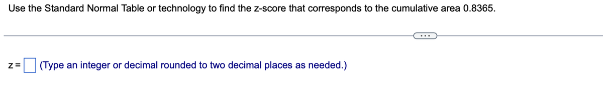 Use the Standard Normal Table or technology to find the z-score that corresponds to the cumulative area 0.8365.
Z= (Type an integer or decimal rounded to two decimal places as needed.)
