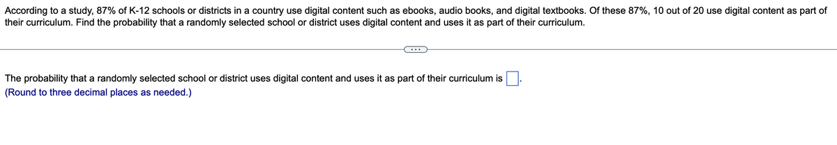 According to a study, 87% of K-12 schools or districts in a country use digital content such as ebooks, audio books, and digital textbooks. Of these 87%, 10 out of 20 use digital content as part of
their curriculum. Find the probability that a randomly selected school or district uses digital content and uses it as part of their curriculum.
The probability that a randomly selected school or district uses digital content and uses it as part of their curriculum is
(Round to three decimal places as needed.)