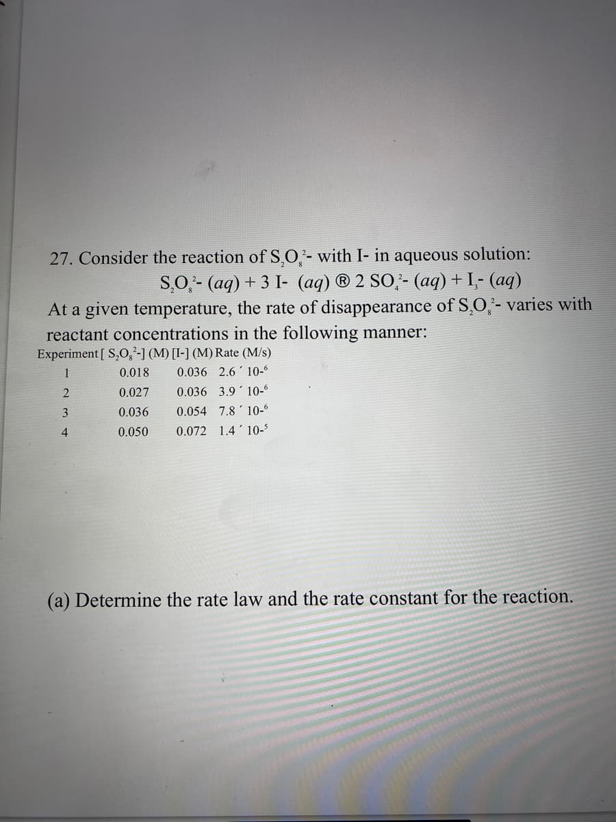 27. Consider the reaction of S,O,- with I- in aqueous
solution:
S,O,- (aq) + 3 I- (aq) ® 2 SO,- (aq)+ I- (aq)
At a given temperature, the rate of disappearance of S,O,- varies with
reactant concentrations in the following manner:
Experiment [ S,O,'-1 (M) [I-] (M) Rate (M/s)
1
0.018
0.036 2.6 ' 10-“
0.027
0.036 3.9' 10-6
3
0.036
0.054 7.8'10-
0.050
0.072 1.4'10-$
(a) Determine the rate law and the
constant for the reaction.
