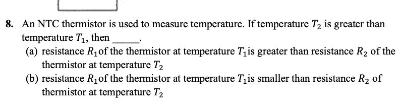 8. An NTC thermistor is used to measure temperature. If temperature T₂ is greater than
temperature T₁, then
(a) resistance R₁ of the thermistor at temperature T₁is greater than resistance R₂ of the
thermistor at temperature T₂
(b) resistance R₁ of the thermistor at temperature This smaller than resistance R₂ of
thermistor at temperature T₂
