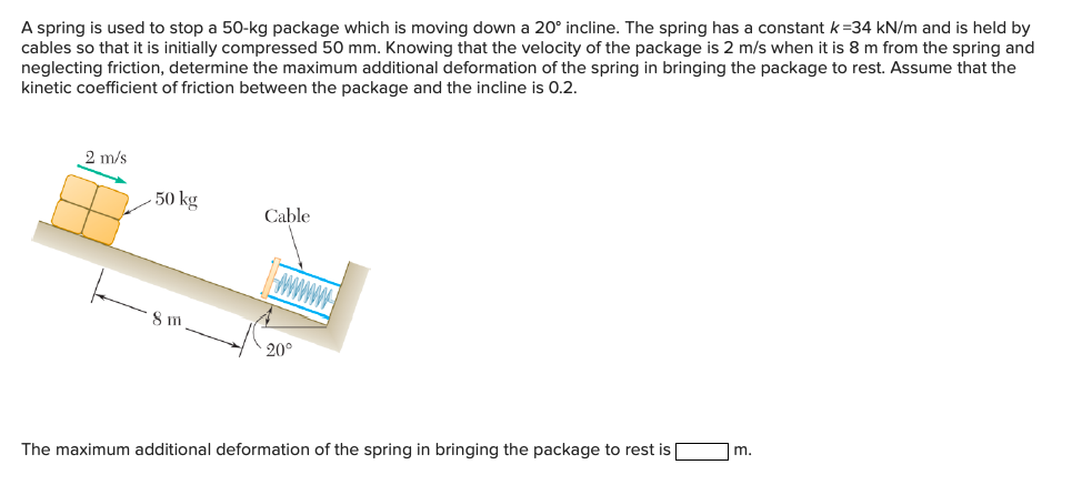 A spring is used to stop a 50-kg package which is moving down a 20° incline. The spring has a constant k=34 kN/m and is held by
cables so that it is initially compressed 50 mm. Knowing that the velocity of the package is 2 m/s when it is 8 m from the spring and
neglecting friction, determine the maximum additional deformation of the spring in bringing the package to rest. Assume that the
kinetic coefficient of friction between the package and the incline is 0.2.
2 m/s
50 kg
Cable
8 m
20°
m.
The maximum additional deformation of the spring in bringing the package to rest is |
