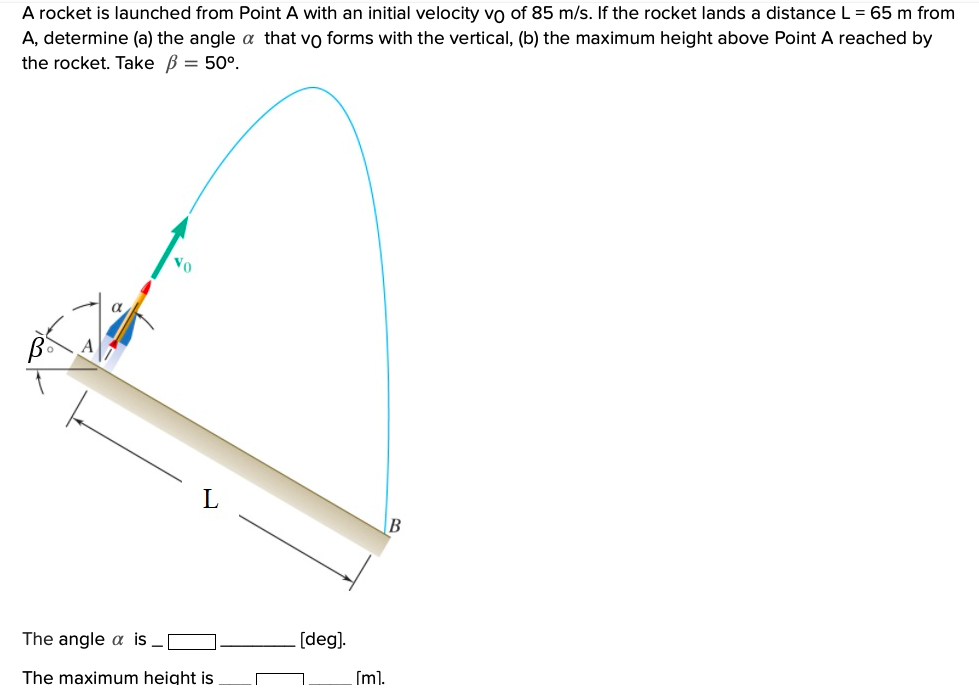 A rocket is launched from Point A with an initial velocity vo of 85 m/s. If the rocket lands a distance L = 65 m from
A, determine (a) the angle a that vo forms with the vertical, (b) the maximum height above Point A reached by
the rocket. Take B = 50°.
Vo
[deg).
The angle a is _
(ml.
The maximum height is
