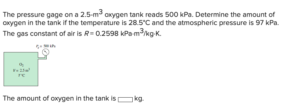 The pressure gage on a 2.5-m3 oxygen tank reads 500 kPa. Determine the amount of
oxygen in the tank if the temperature is 28.5°C and the atmospheric pressure is 97 kPa.
m³/kg-K.
The gas constant of air is R= 0.2598 kPa-m
P= 500 kPa
02
V = 2.5 m3
T°C
The amount of oxygen in the tank is
kg.
