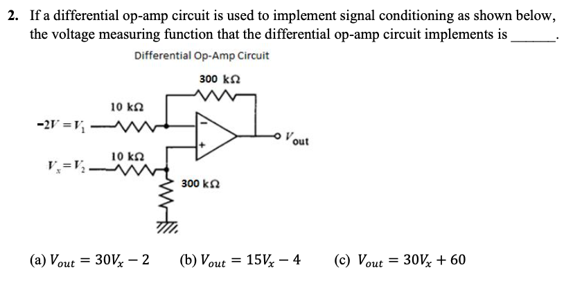 2. If a differential op-amp circuit is used to implement signal conditioning as shown below,
the voltage measuring function that the differential op-amp circuit implements is
Differential Op-Amp Circuit
300 ΚΩ
10 ΚΩ
-2V = V₁
10 ΚΩ
(a) Vout= 30Vx - 2
Vout= 30Vx+60
out
300 ΚΩ
(b) Vout = 15V - 4 (c) Vout
(c)