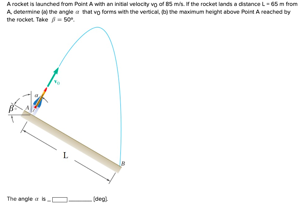 A rocket is launched from Point A with an initial velocity vo of 85 m/s. If the rocket lands a distance L = 65 m from
A, determine (a) the angle a that vo forms with the vertical, (b) the maximum height above Point A reached by
the rocket. Take B = 50°.
Vo
[deg).
The angle a is
