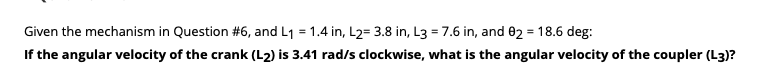 Given the mechanism in Question #6, and L1 = 1.4 in, L2= 3.8 in, L3 = 7.6 in, and 02 = 18.6 deg:
If the angular velocity of the crank (L2) is 3.41 rad/s clockwise, what is the angular velocity of the coupler (L3)?
