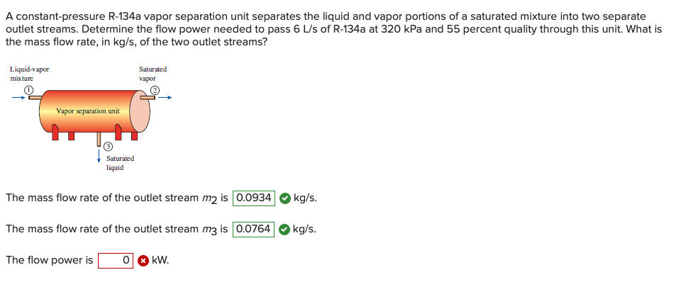 A constant-pressure R-134a vapor separation unit separates the liquid and vapor portions of a saturated mixture into two separate
outlet streams. Determine the flow power needed to pass 6 L/s of R-134a at 320 kPa and 55 percent quality through this unit. What is
the mass flow rate, in kg/s, of the two outlet streams?
Liquid-vapor
Saturated
mix ture
vapor
Vapor separation unit
Saturated
liquid
The mass flow rate of the outlet stream m2 is 0.0934
kg/s.
The mass flow rate of the outlet stream m3 is 0.0764
kg/s.
The flow power is
kW.
