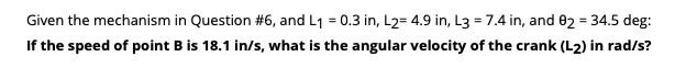 Given the mechanism in Question #6, and L1 = 0.3 in, L2= 4.9 in, L3 = 7.4 in, and 02 = 34.5 deg:
If the speed of point B is 18.1 in/s, what is the angular velocity of the crank (L2) in rad/s?
