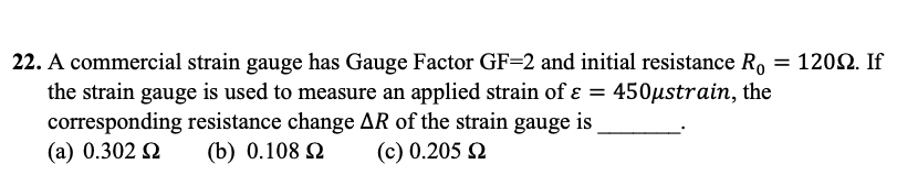 22. A commercial strain gauge has Gauge Factor GF=2 and initial resistance Ro
the strain gauge is used to measure an applied strain of ε = 450µstrain, the
corresponding resistance change AR of the strain gauge is
(a) 0.302 Ω (b) 0.108 Ω (c) 0.205 Ω
= 120Ω. If