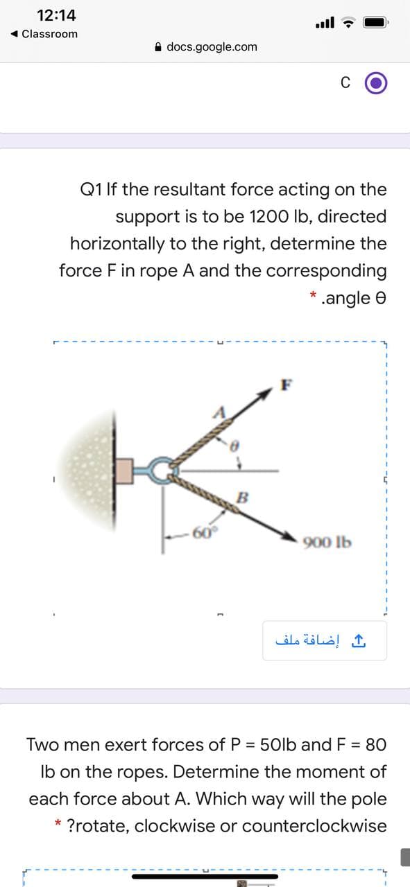 12:14
.ll ?
1 Classroom
A docs.google.com
C
Q1 If the resultant force acting on the
support is to be 1200 Ib, directed
horizontally to the right, determine the
force F in rope A and the corresponding
* .angle e
900 lb
إضافة ملف
Two men exert forces of P = 50lb and F = 80
Ib on the ropes. Determine the moment of
each force about A. Which way will the pole
* ?rotate, clockwise or counterclockwise
