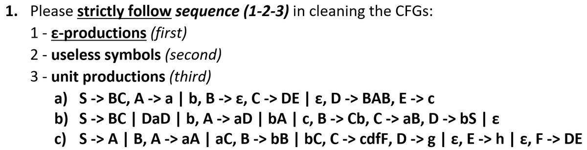 1. Please strictly follow sequence (1-2-3) in cleaning the CFGS:
1 - E-productions (first)
2 - useless symbols (second)
3 - unit productions (third)
a) S-> BC, A -> a | b, B -> ɛ, C -> DE | ɛ, D -> BAB, E -> c
b) S-> BC | DaD | b, A -> aD | bA | c, B -> Cb, C-> aB, D -> bS | ɛ
c) S-> A | B, A -> aA | aC, B -> bB | bC, C -> cdfF, D -> g | ɛ, E -> h | ɛ, F -> DE
