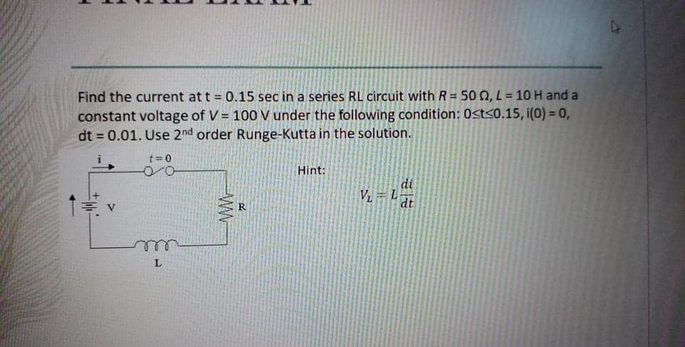 Find the current at t = 0.15 sec in a series RL circuit with R = 50 0, L = 10 H and a
constant voltage of V = 100 V under the following condition: 0<t<0.15, i(0) = 0,
dt = 0.01. Use 2nd order Runge-Kutta in the solution.
t= 0
Hint:
di
V = L
dt
R
