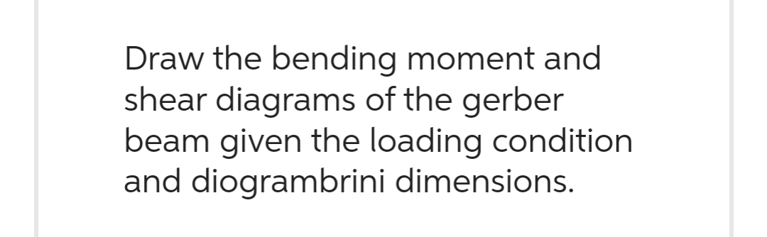 Draw the bending moment and
shear diagrams of the gerber
beam given the loading condition
and diogrambrini dimensions.
