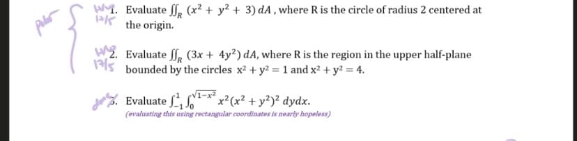 W. Evaluate f (x² + y² + 3) dA, where R is the circle of radius 2 centered at
the origin.
2. Evaluate ff (3x + 4y2) dA, where R is the region in the upper half-plane
bounded by the circles x² + y2 = 1 and x² + y² = 4.
Evaluate ¹¹-x²x²(x² + y²)² dydx.
(evaluating this using rectangular coordinates is nearly hopeless)