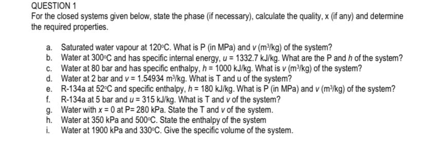 QUESTION 1
For the closed systems given below, state the phase (if necessary), calculate the quality, x (if any) and determine
the required properties.
a. Saturated water vapour at 120°C. What is P (in MPa) and v (m³/kg) of the system?
b. Water at 300°C and has specific internal energy, u = 1332.7 kJ/kg. What are the P and h of the system?
c. Water at 80 bar and has specific enthalpy, h = 1000 kJ/kg. What is v (m³/kg) of the system?
d. Water at 2 bar and v = 1.54934 m³/kg. What is T and u of the system?
e. R-134a at 52°C and specific enthalpy, h = 180 kJ/kg. What is P (in MPa) and v (m³/kg) of the system?
f. R-134a at 5 bar and u = 315 kJ/kg. What is T and v of the system?
g. Water with x = 0 at P= 280 kPa. State the T and v of the system.
h. Water at 350 kPa and 500°C. State the enthalpy of the system
i. Water at 1900 kPa and 330°C. Give the specific volume of the system.
