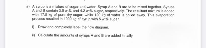 a) A syrup is a mixture of sugar and water. Syrup A and B are to be mixed together. Syrups
A and B contain 3.5 wt% and 4.2 wt% sugar, respectively. The resultant mixture is added
with 17.5 kg of pure dry sugar, while 120 kg of water is boiled away. This evaporation
process resulted in 1900 kg of syrup with 5 wt% sugar.
i) Draw and completely label the flow diagram.
ii) Calculate the amounts of syrups A and B are added initially.
