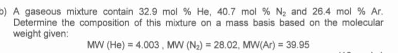 b) A gaseous mixture contain 32.9 mol % He, 40.7 mol % N2 and 26.4 mol % Ar.
Determine the composition of this mixture on a mass basis based on the molecular
weight given:
MW (He) = 4.003 , MW (N2) = 28.02, MW(Ar) = 39.95
%3D
