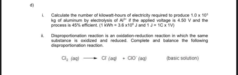 i.
Calculate the number of kilowatt-hours of electricity required to produce 1.0 x 103
kg of aluminum by electrolysis of Al* if the applied voltage is 4.50 V and the
process is 45% efficient. (1 kWh = 3.6 x10® J and 1 J = 1C x 1V)
ii.
Disproportionation reaction is an oxidation-reduction reaction in which the same
substance is oxidized and reduced. Complete and balance the following
disproportionation reaction.
Cl, (aq)
Cr (aq) + CIO (aq)
(basic solution)
