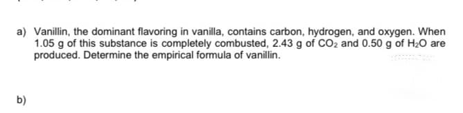 a) Vanillin, the dominant flavoring in vanilla, contains carbon, hydrogen, and oxygen. When
1.05 g of this substance is completely combusted, 2.43 g of CO2 and 0.50 g of H20 are
produced. Determine the empirical formula of vanillin.
b)
